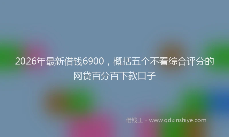 2026年最新借钱6900，概括五个不看综合评分的网贷百分百下款口子