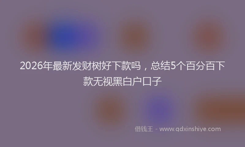 2026年最新发财树好下款吗,总结5个百分百下款无视黑白户口子