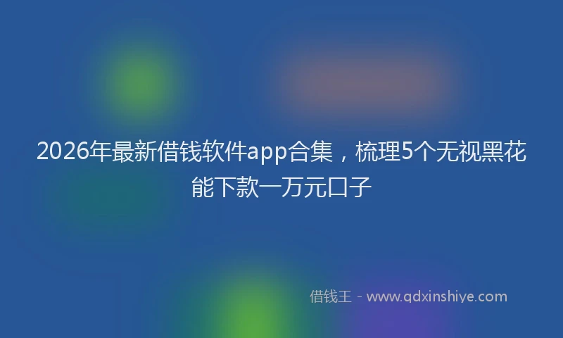 2026年最新借钱软件app合集，梳理5个无视黑花能下款一万元口子