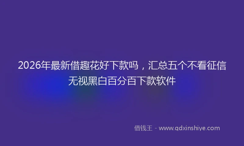 2026年最新借趣花好下款吗,汇总五个不看征信无视黑白百分百下款软件