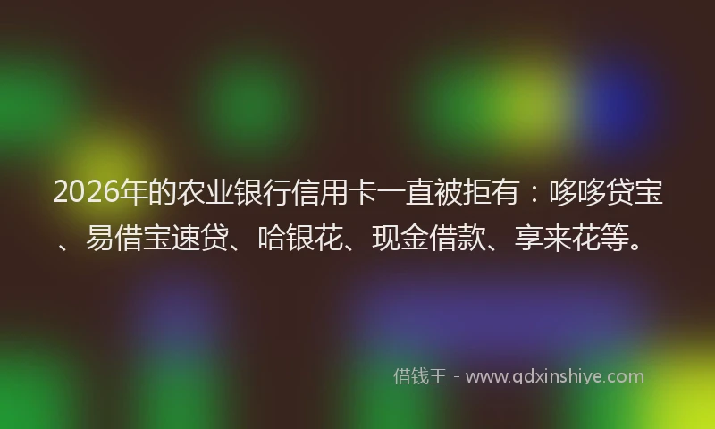 2026年的农业银行信用卡一直被拒有：哆哆贷宝、易借宝速贷、哈银花、现金借款、享来花等。