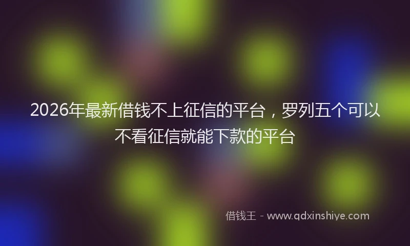 2026年最新借钱不上征信的平台，罗列五个可以不看征信就能下款的平台