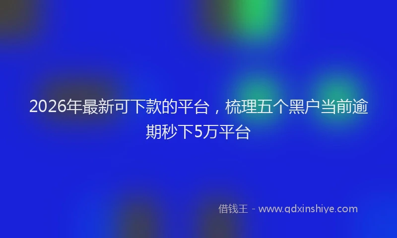2026年最新可下款的平台，梳理五个黑户当前逾期秒下5万平台