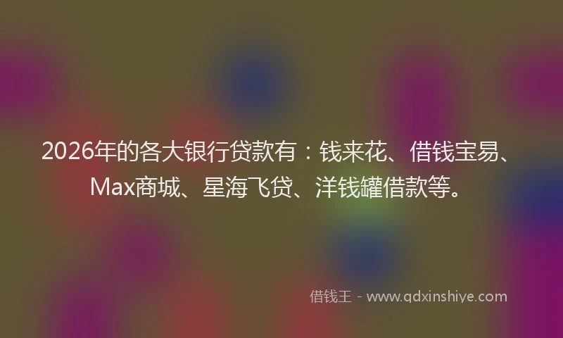 2026年的各大银行贷款有：钱来花、借钱宝易、Max商城、星海飞贷、洋钱罐借款等。