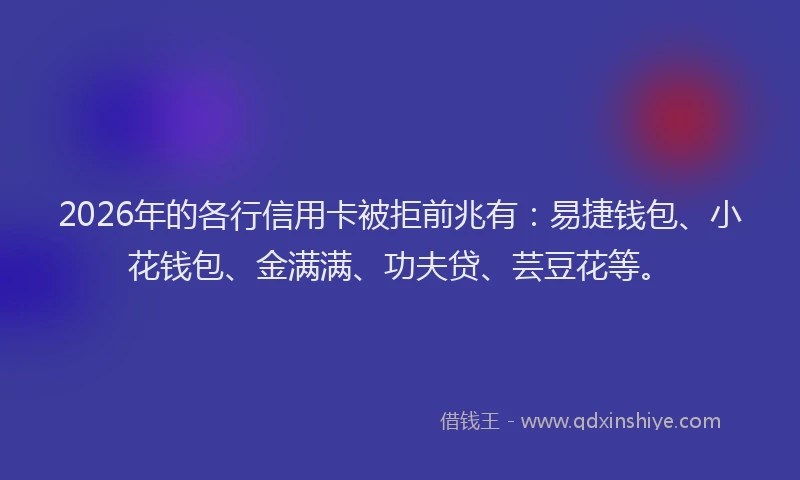 2026年的各行信用卡被拒前兆有:易捷钱包、小花钱包、金满满、功夫贷、芸豆花等。