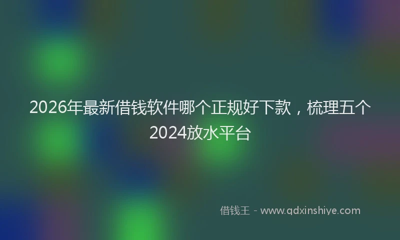 2026年最新借钱软件哪个正规好下款，梳理五个2024放水平台