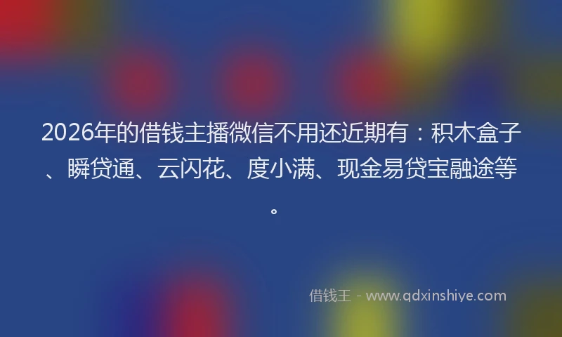 2026年的借钱主播微信不用还近期有:积木盒子、瞬贷通、云闪花、度小满、现金易贷宝融途等。