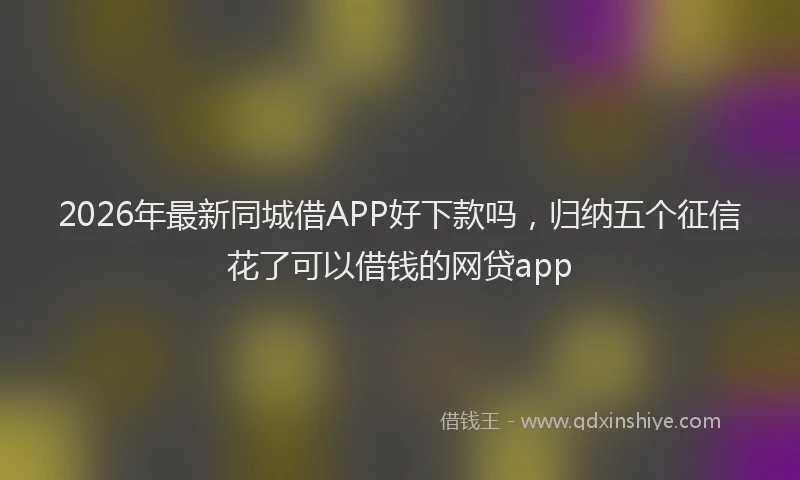 2026年最新同城借APP好下款吗,归纳五个征信花了可以借钱的网贷app