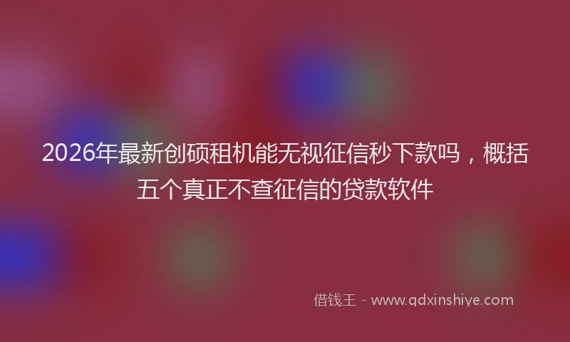 2026年最新创硕租机能无视征信秒下款吗，概括五个真正不查征信的贷款软件