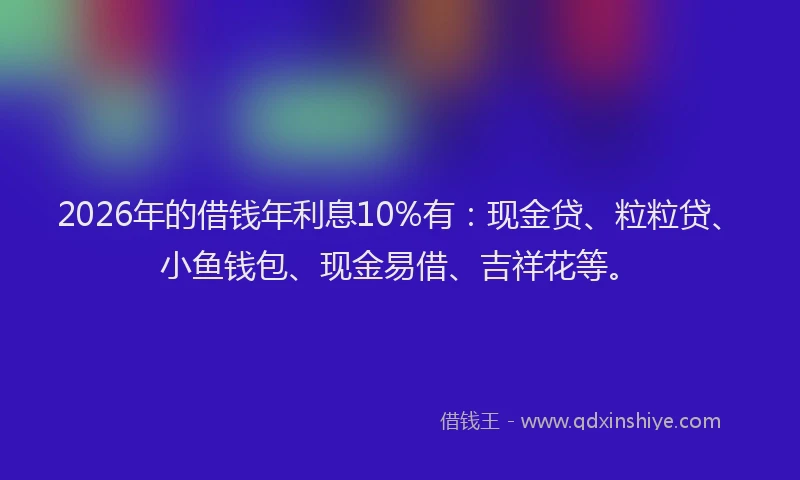 2026年的借钱年利息10%有：现金贷、粒粒贷、小鱼钱包、现金易借、吉祥花等。