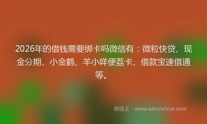 2026年的借钱需要绑卡吗微信有：微粒快贷、现金分期、小金鹤、羊小咩便荔卡、借款宝速借通等。
