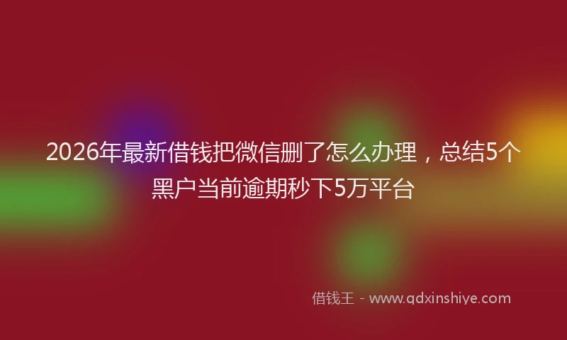 2026年最新借钱把微信删了怎么办理，总结5个黑户当前逾期秒下5万平台