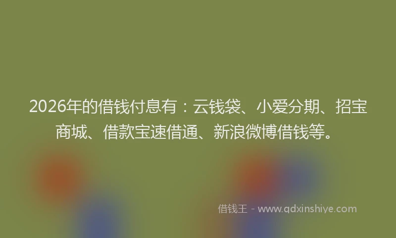 2026年的借钱付息有:云钱袋、小爱分期、招宝商城、借款宝速借通、新浪微博借钱等。
