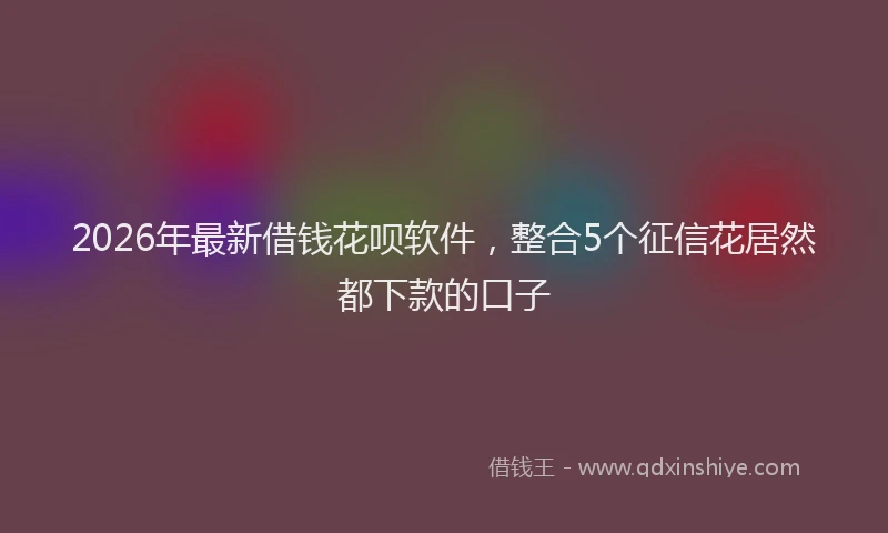 2026年最新借钱花呗软件，整合5个征信花居然都下款的口子