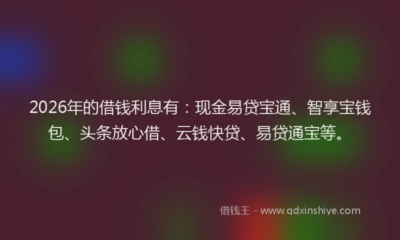 2026年的借钱利息有:现金易贷宝通、智享宝钱包、头条放心借、云钱快贷、易贷通宝等。
