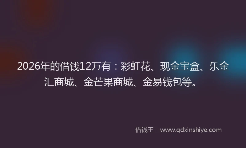 2026年的借钱12万有：彩虹花、现金宝盒、乐金汇商城、金芒果商城、金易钱包等。