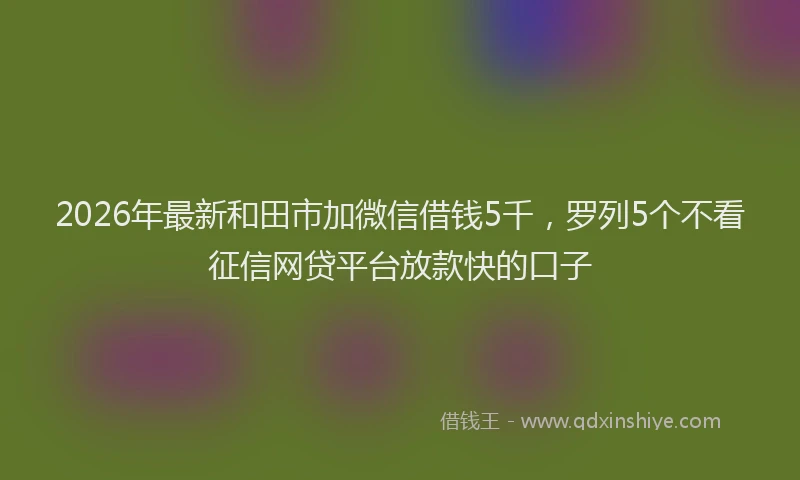 2026年最新和田市加微信借钱5千，罗列5个不看征信网贷平台放款快的口子
