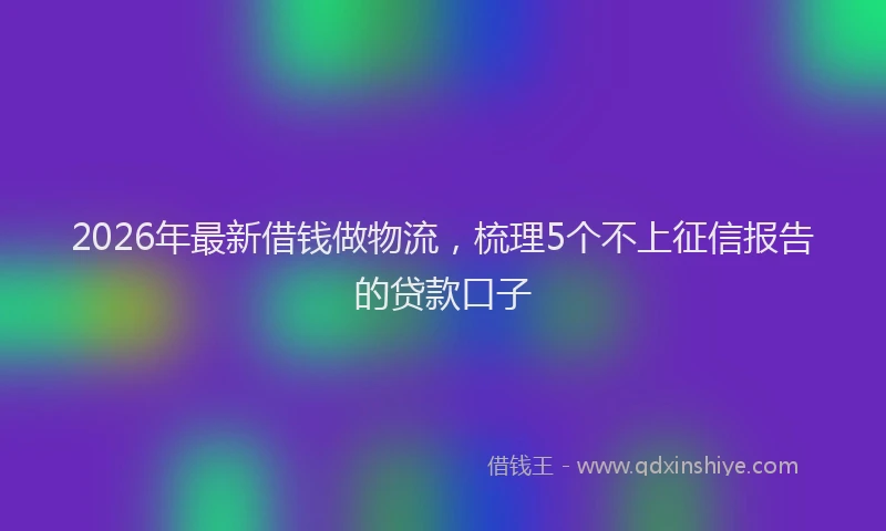 2026年最新借钱做物流,梳理5个不上征信报告的贷款口子