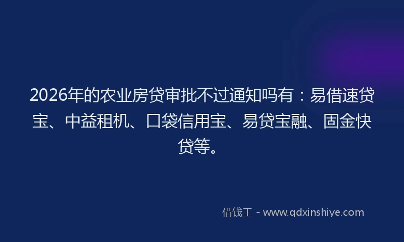 2026年的农业房贷审批不过通知吗有：易借速贷宝、中益租机、口袋信用宝、易贷宝融、固金快贷等。