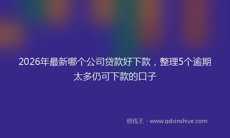 2026年最新哪个公司贷款好下款，整理5个逾期太多仍可下款的口子