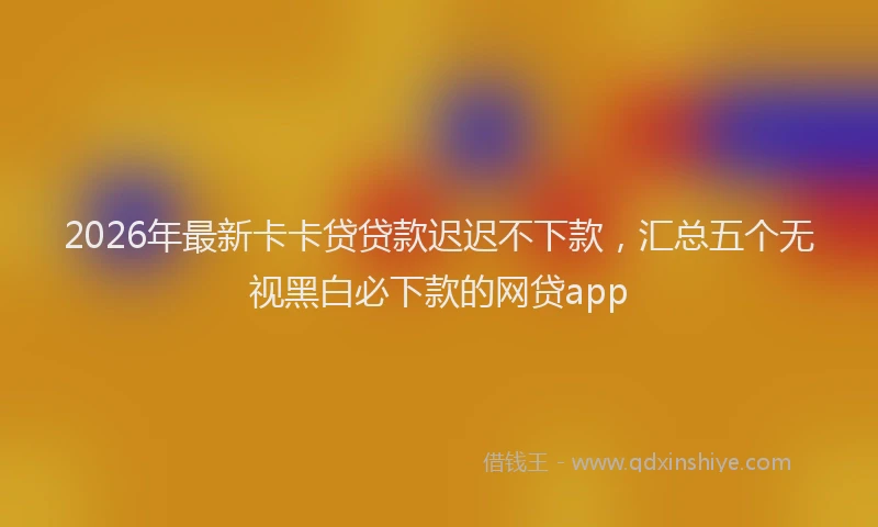 2026年最新卡卡贷贷款迟迟不下款,汇总五个无视黑白必下款的网贷app