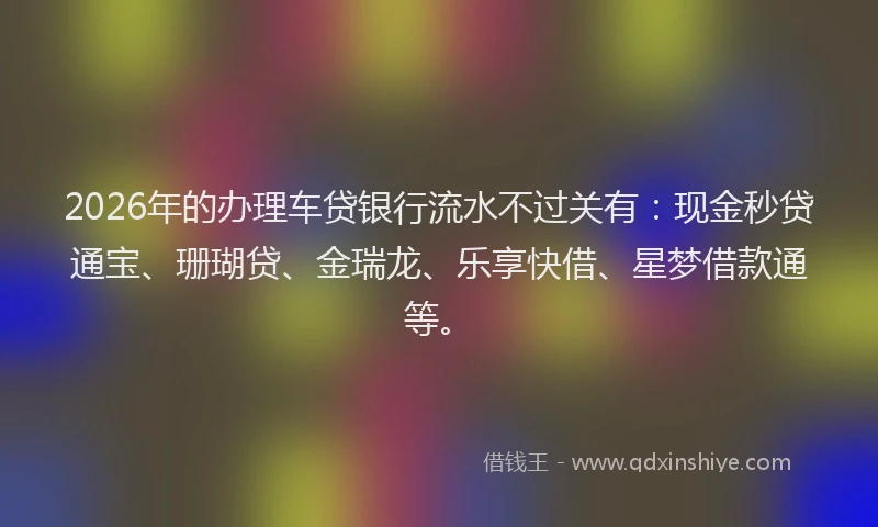 2026年的办理车贷银行流水不过关有：现金秒贷通宝、珊瑚贷、金瑞龙、乐享快借、星梦借款通等。