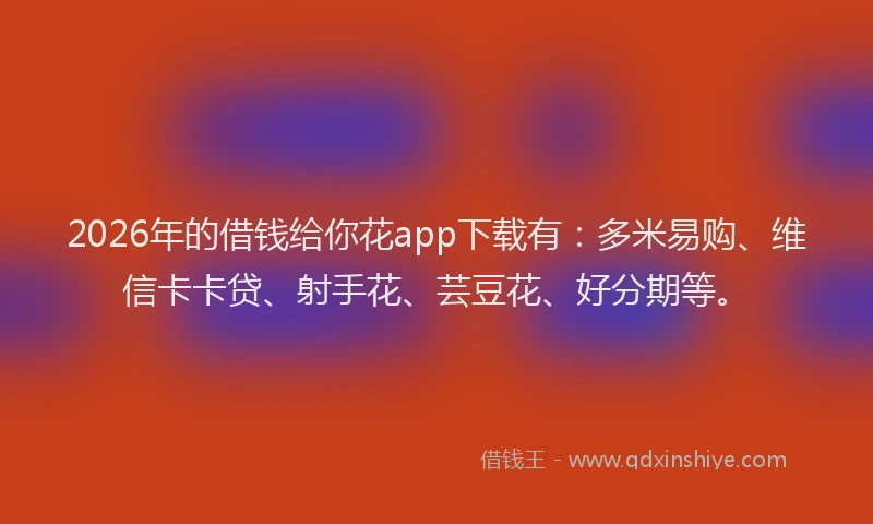 2026年的借钱给你花app下载有：多米易购、维信卡卡贷、射手花、芸豆花、好分期等。