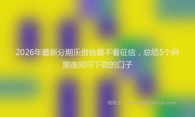 2026年最新分期乐借钱看不看征信,总结5个网黑夜间可下款的口子