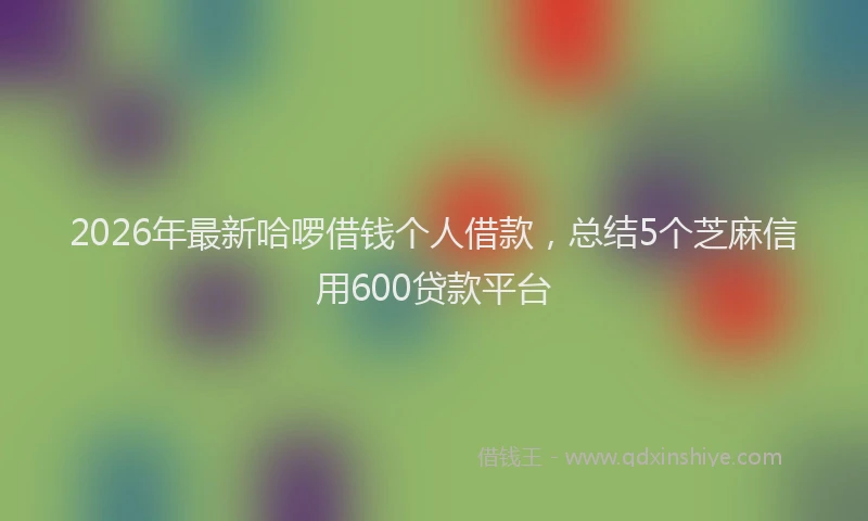 2026年最新哈啰借钱个人借款,总结5个芝麻信用600贷款平台