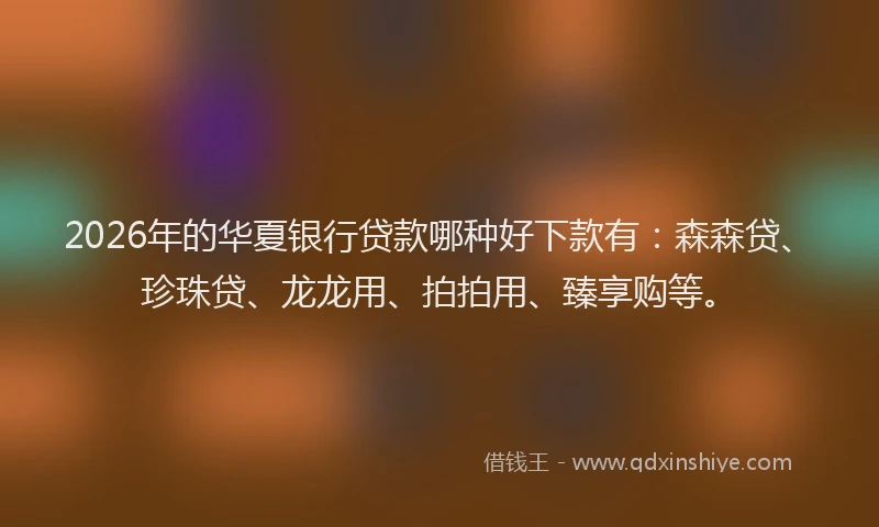 2026年的华夏银行贷款哪种好下款有：森森贷、珍珠贷、龙龙用、拍拍用、臻享购等。