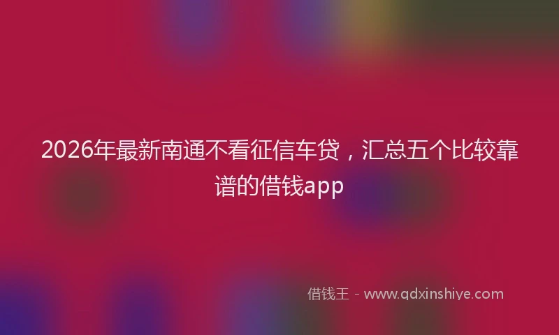 2026年最新南通不看征信车贷,汇总五个比较靠谱的借钱app