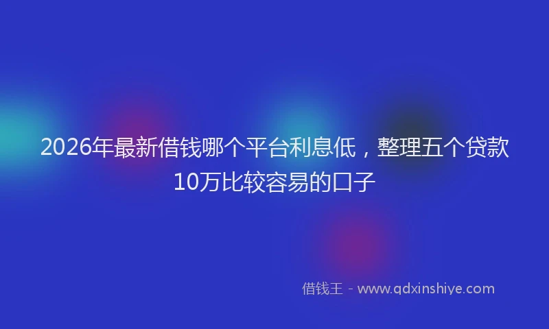 2026年最新借钱哪个平台利息低，整理五个贷款10万比较容易的口子