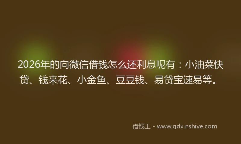2026年的向微信借钱怎么还利息呢有：小油菜快贷、钱来花、小金鱼、豆豆钱、易贷宝速易等。