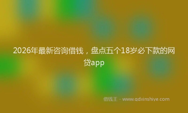2026年最新咨询借钱，盘点五个18岁必下款的网贷app