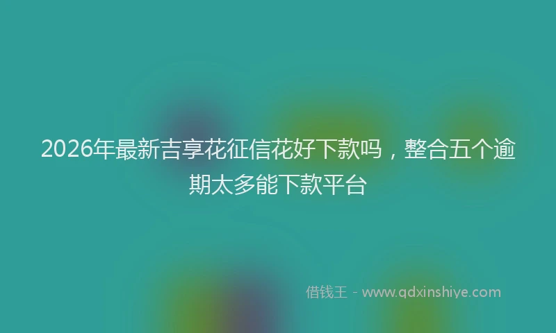 2026年最新吉享花征信花好下款吗,整合五个逾期太多能下款平台