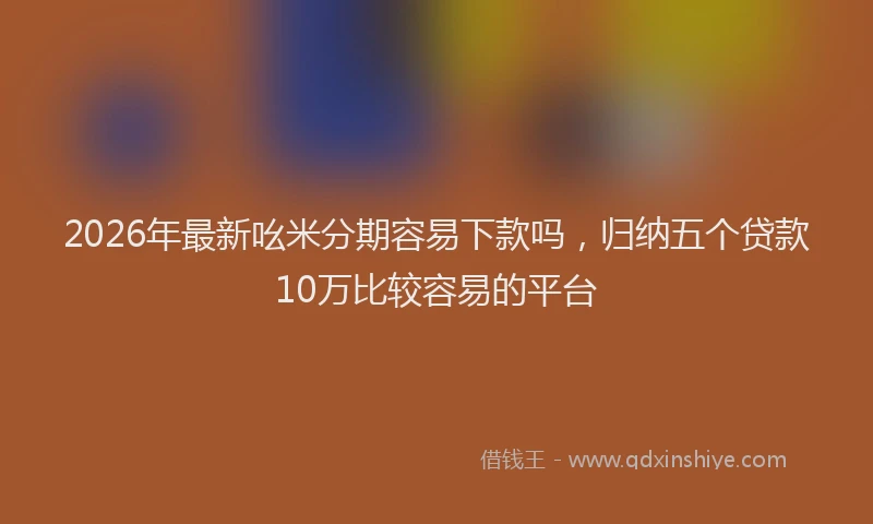 2026年最新吆米分期容易下款吗，归纳五个贷款10万比较容易的平台