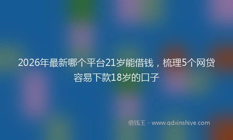 2026年最新哪个平台21岁能借钱，梳理5个网贷容易下款18岁的口子