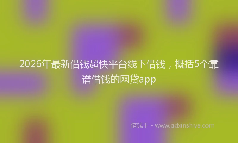 2026年最新借钱超快平台线下借钱，概括5个靠谱借钱的网贷app