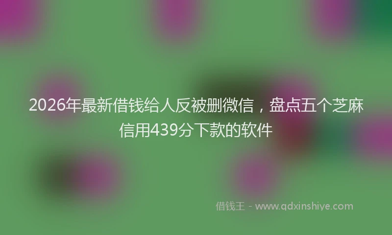 2026年最新借钱给人反被删微信，盘点五个芝麻信用439分下款的软件