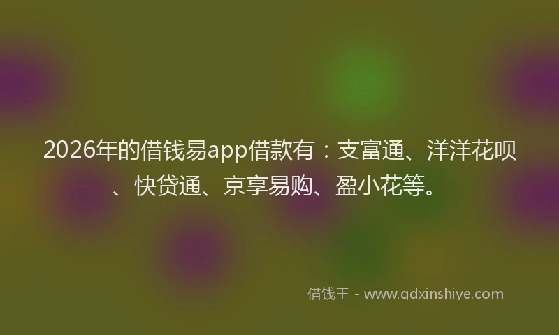 2026年的借钱易app借款有：支富通、洋洋花呗、快贷通、京享易购、盈小花等。