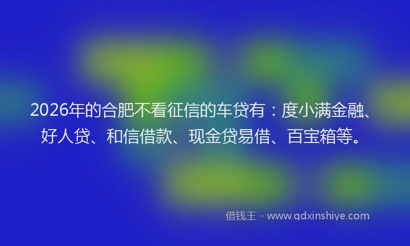 2026年的合肥不看征信的车贷有:度小满金融、好人贷、和信借款、现金贷易借、百宝箱等。