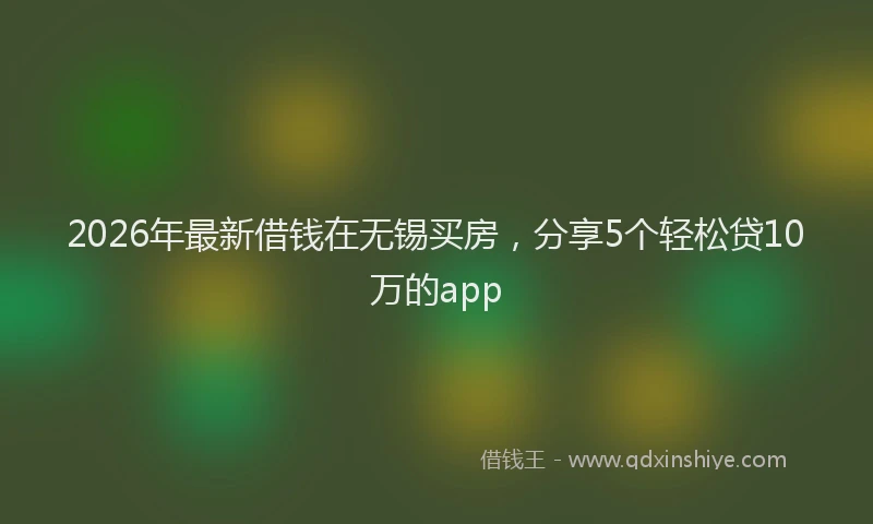 2026年最新借钱在无锡买房,分享5个轻松贷10万的app