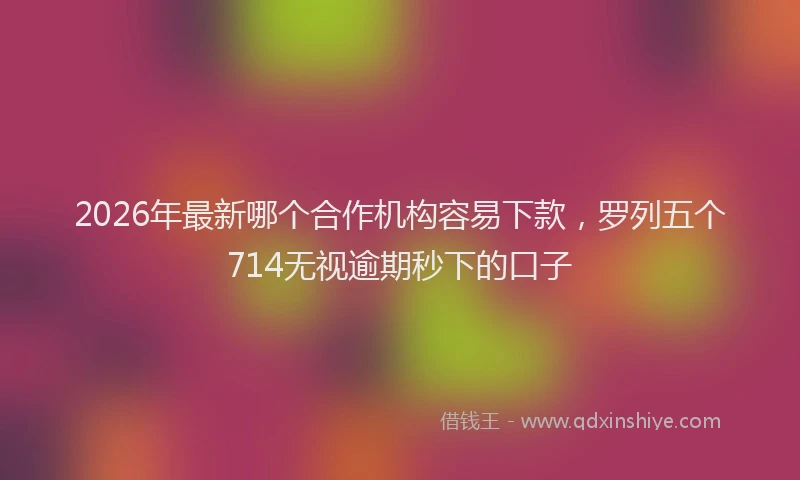 2026年最新哪个合作机构容易下款，罗列五个714无视逾期秒下的口子