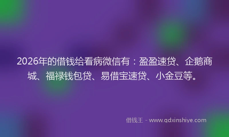 2026年的借钱给看病微信有：盈盈速贷、企鹅商城、福禄钱包贷、易借宝速贷、小金豆等。