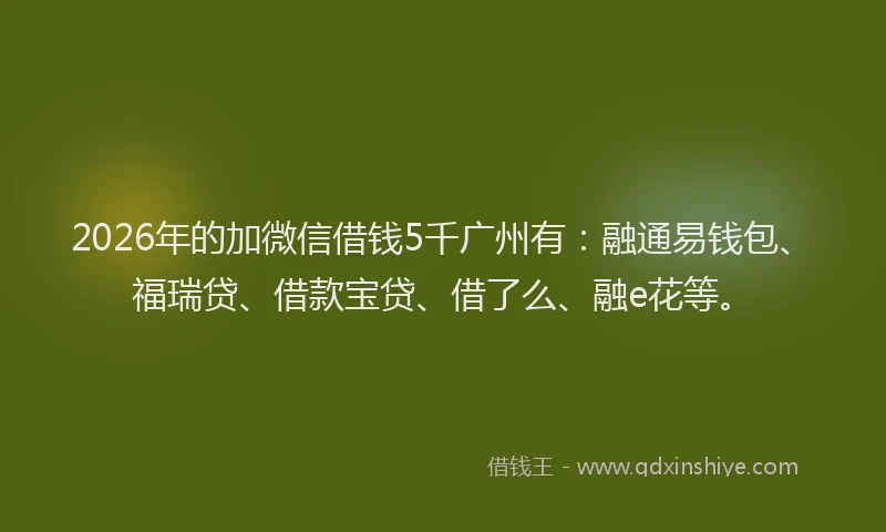 2026年的加微信借钱5千广州有：融通易钱包、福瑞贷、借款宝贷、借了么、融e花等。