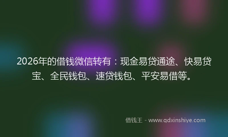 2026年的借钱微信转有：现金易贷通途、快易贷宝、全民钱包、速贷钱包、平安易借等。