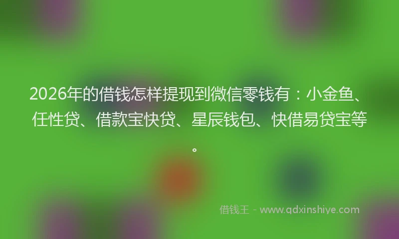2026年的借钱怎样提现到微信零钱有：小金鱼、任性贷、借款宝快贷、星辰钱包、快借易贷宝等。