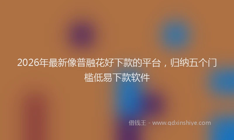 2026年最新像普融花好下款的平台，归纳五个门槛低易下款软件