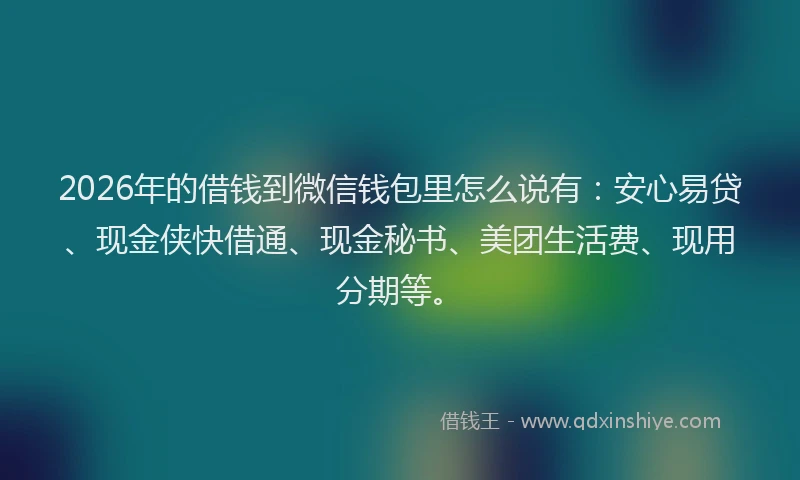 2026年的借钱到微信钱包里怎么说有:安心易贷、现金侠快借通、现金秘书、美团生活费、现用分期等。