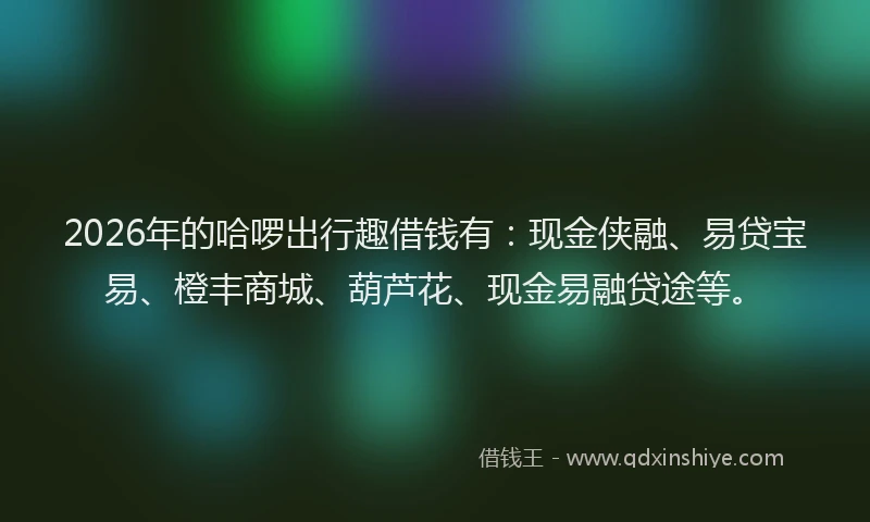 2026年的哈啰出行趣借钱有:现金侠融、易贷宝易、橙丰商城、葫芦花、现金易融贷途等。